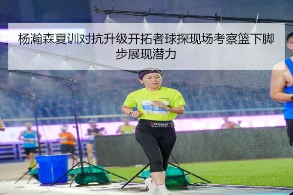 杨瀚森夏训对抗升级开拓者球探现场考察篮下脚步展现潜力
